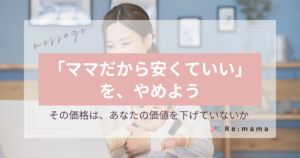 Re:mama 代表メッセージ ママだから安くていい」を、やめよう― その価格は、あなたの価値を 下げていないか ―